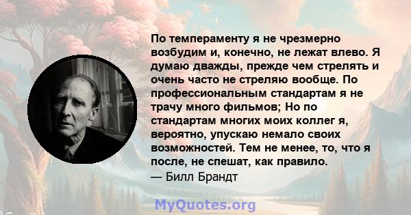 По темпераменту я не чрезмерно возбудим и, конечно, не лежат влево. Я думаю дважды, прежде чем стрелять и очень часто не стреляю вообще. По профессиональным стандартам я не трачу много фильмов; Но по стандартам многих