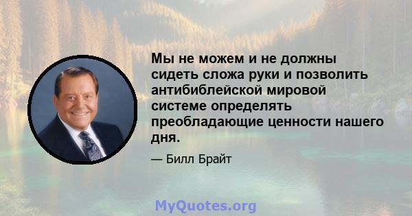 Мы не можем и не должны сидеть сложа руки и позволить антибиблейской мировой системе определять преобладающие ценности нашего дня.