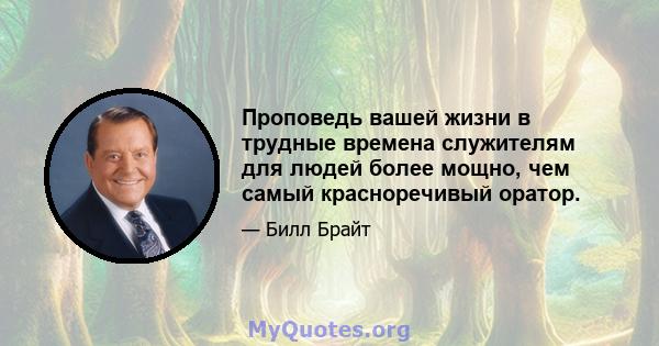 Проповедь вашей жизни в трудные времена служителям для людей более мощно, чем самый красноречивый оратор.