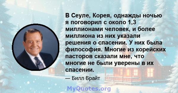 В Сеуле, Корея, однажды ночью я поговорил с около 1,3 миллионами человек, и более миллиона из них указали решения о спасении. У них была философия. Многие из корейских пасторов сказали мне, что многие не были уверены в