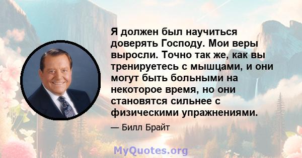 Я должен был научиться доверять Господу. Мои веры выросли. Точно так же, как вы тренируетесь с мышцами, и они могут быть больными на некоторое время, но они становятся сильнее с физическими упражнениями.