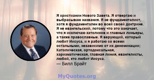 Я христианин Нового Завета. Я отвергаю и выбрасываю названия. Я не фундаменталист, хотя я фундаментален во всей своей доктрине. Я не евангельский, потому что это означает, что я исключаю католиков и главных линьеры, а