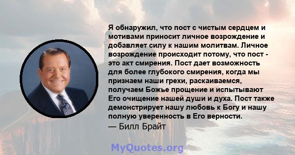 Я обнаружил, что пост с чистым сердцем и мотивами приносит личное возрождение и добавляет силу к нашим молитвам. Личное возрождение происходит потому, что пост - это акт смирения. Пост дает возможность для более