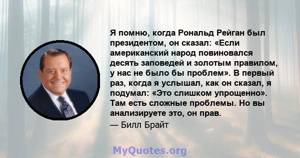 Я помню, когда Рональд Рейган был президентом, он сказал: «Если американский народ повиновался десять заповедей и золотым правилом, у нас не было бы проблем». В первый раз, когда я услышал, как он сказал, я подумал: