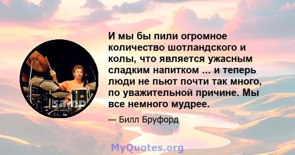 И мы бы пили огромное количество шотландского и колы, что является ужасным сладким напитком ... и теперь люди не пьют почти так много, по уважительной причине. Мы все немного мудрее.