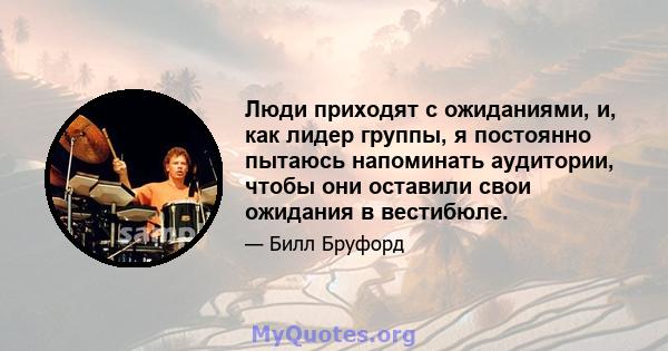 Люди приходят с ожиданиями, и, как лидер группы, я постоянно пытаюсь напоминать аудитории, чтобы они оставили свои ожидания в вестибюле.