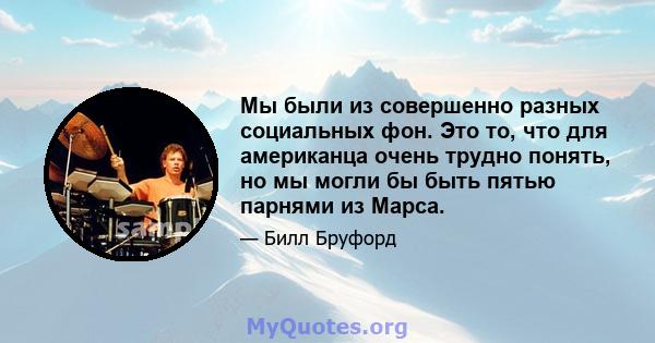 Мы были из совершенно разных социальных фон. Это то, что для американца очень трудно понять, но мы могли бы быть пятью парнями из Марса.