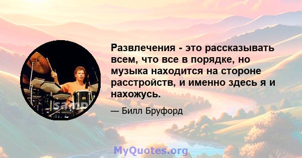 Развлечения - это рассказывать всем, что все в порядке, но музыка находится на стороне расстройств, и именно здесь я и нахожусь.