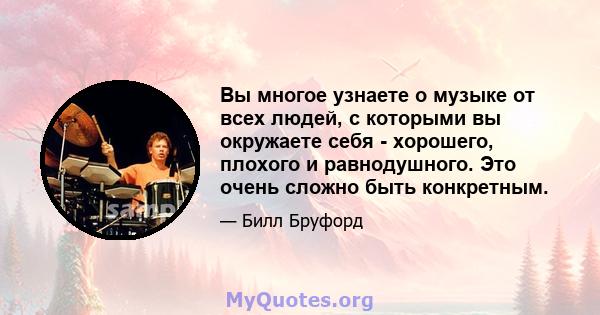 Вы многое узнаете о музыке от всех людей, с которыми вы окружаете себя - хорошего, плохого и равнодушного. Это очень сложно быть конкретным.