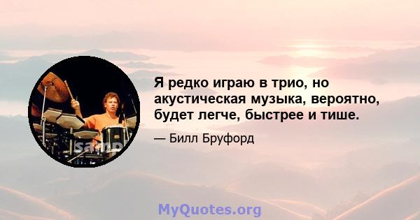 Я редко играю в трио, но акустическая музыка, вероятно, будет легче, быстрее и тише.