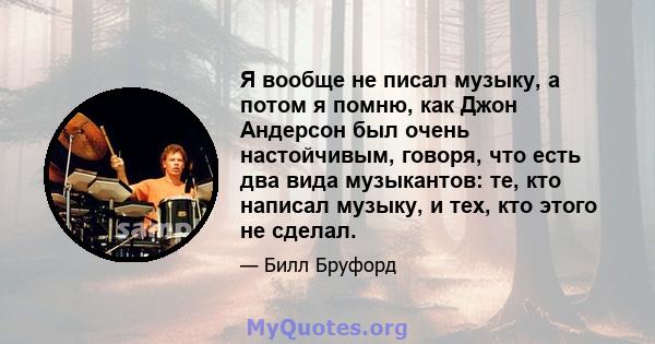 Я вообще не писал музыку, а потом я помню, как Джон Андерсон был очень настойчивым, говоря, что есть два вида музыкантов: те, кто написал музыку, и тех, кто этого не сделал.