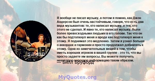 Я вообще не писал музыку, а потом я помню, как Джон Андерсон был очень настойчивым, говоря, что есть два вида музыкантов: те, кто написал музыку, и тех, кто этого не сделал. И явно те, кто написал музыку, были более