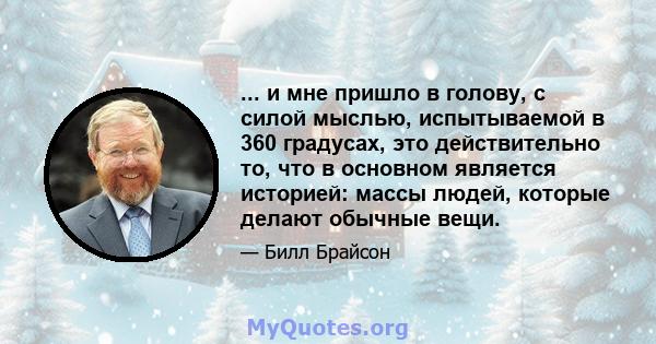 ... и мне пришло в голову, с силой мыслью, испытываемой в 360 градусах, это действительно то, что в основном является историей: массы людей, которые делают обычные вещи.