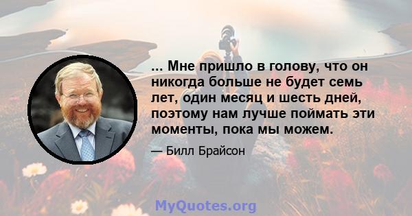 ... Мне пришло в голову, что он никогда больше не будет семь лет, один месяц и шесть дней, поэтому нам лучше поймать эти моменты, пока мы можем.