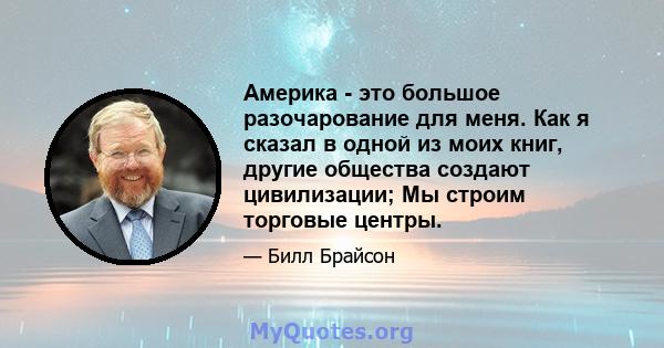 Америка - это большое разочарование для меня. Как я сказал в одной из моих книг, другие общества создают цивилизации; Мы строим торговые центры.