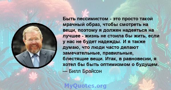 Быть пессимистом - это просто такой мрачный образ, чтобы смотреть на вещи, поэтому я должен надеяться на лучшее - жизнь не стоила бы жить, если у нас не будет надежды. И я также думаю, что люди часто делают