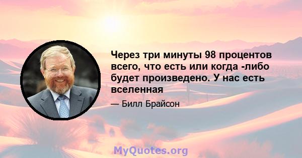 Через три минуты 98 процентов всего, что есть или когда -либо будет произведено. У нас есть вселенная