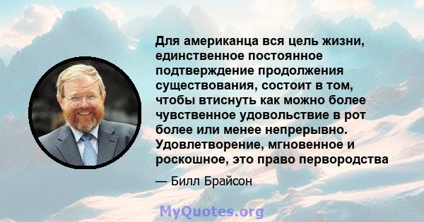 Для американца вся цель жизни, единственное постоянное подтверждение продолжения существования, состоит в том, чтобы втиснуть как можно более чувственное удовольствие в рот более или менее непрерывно. Удовлетворение,