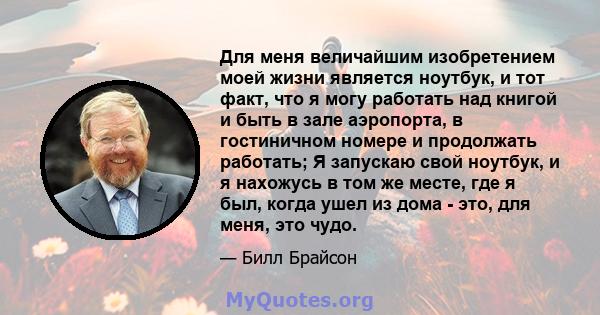 Для меня величайшим изобретением моей жизни является ноутбук, и тот факт, что я могу работать над книгой и быть в зале аэропорта, в гостиничном номере и продолжать работать; Я запускаю свой ноутбук, и я нахожусь в том