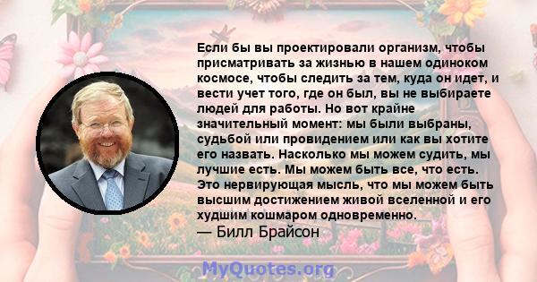 Если бы вы проектировали организм, чтобы присматривать за жизнью в нашем одиноком космосе, чтобы следить за тем, куда он идет, и вести учет того, где он был, вы не выбираете людей для работы. Но вот крайне значительный