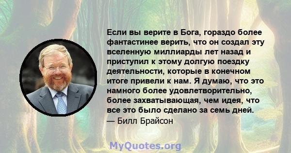 Если вы верите в Бога, гораздо более фантастинее верить, что он создал эту вселенную миллиарды лет назад и приступил к этому долгую поездку деятельности, которые в конечном итоге привели к нам. Я думаю, что это намного