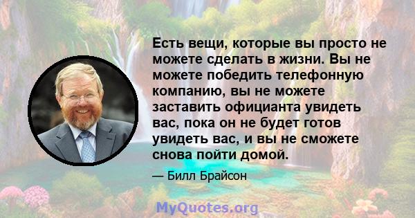 Есть вещи, которые вы просто не можете сделать в жизни. Вы не можете победить телефонную компанию, вы не можете заставить официанта увидеть вас, пока он не будет готов увидеть вас, и вы не сможете снова пойти домой.