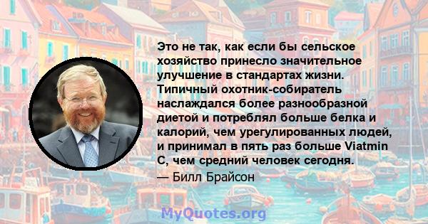 Это не так, как если бы сельское хозяйство принесло значительное улучшение в стандартах жизни. Типичный охотник-собиратель наслаждался более разнообразной диетой и потреблял больше белка и калорий, чем урегулированных