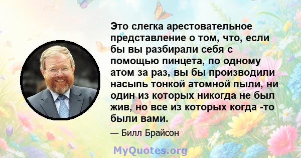 Это слегка арестовательное представление о том, что, если бы вы разбирали себя с помощью пинцета, по одному атом за раз, вы бы производили насыпь тонкой атомной пыли, ни один из которых никогда не был жив, но все из