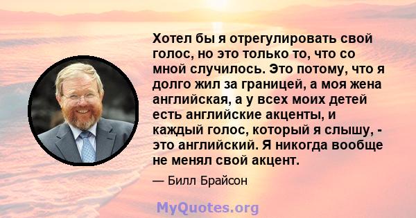 Хотел бы я отрегулировать свой голос, но это только то, что со мной случилось. Это потому, что я долго жил за границей, а моя жена английская, а у всех моих детей есть английские акценты, и каждый голос, который я