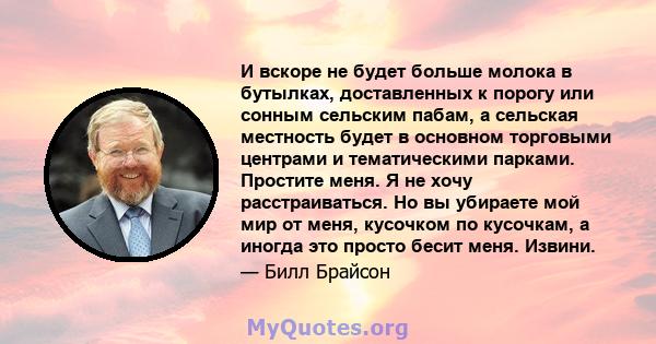 И вскоре не будет больше молока в бутылках, доставленных к порогу или сонным сельским пабам, а сельская местность будет в основном торговыми центрами и тематическими парками. Простите меня. Я не хочу расстраиваться. Но