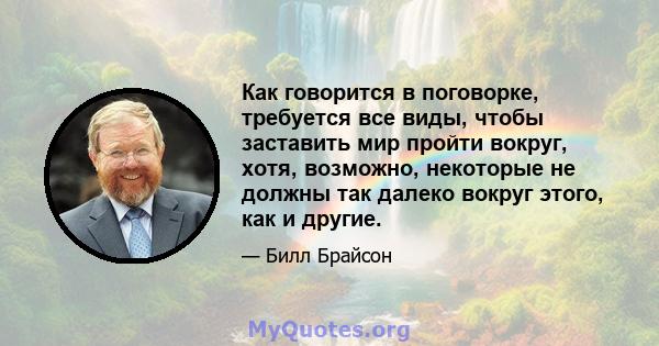 Как говорится в поговорке, требуется все виды, чтобы заставить мир пройти вокруг, хотя, возможно, некоторые не должны так далеко вокруг этого, как и другие.