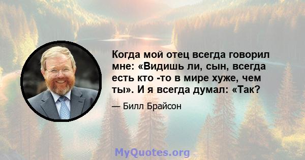 Когда мой отец всегда говорил мне: «Видишь ли, сын, всегда есть кто -то в мире хуже, чем ты». И я всегда думал: «Так?