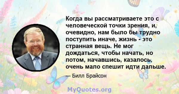 Когда вы рассматриваете это с человеческой точки зрения, и, очевидно, нам было бы трудно поступить иначе, жизнь - это странная вещь. Не мог дождаться, чтобы начать, но потом, начавшись, казалось, очень мало спешит идти