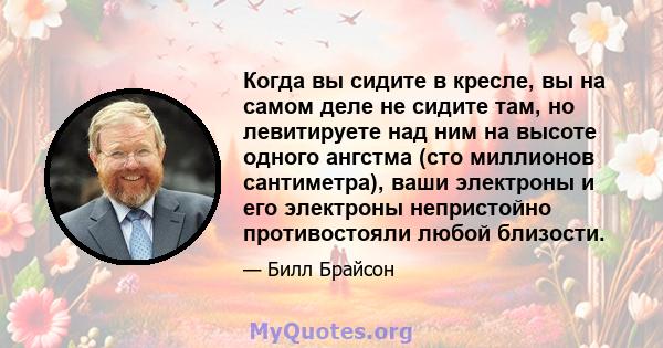 Когда вы сидите в кресле, вы на самом деле не сидите там, но левитируете над ним на высоте одного ангстма (сто миллионов сантиметра), ваши электроны и его электроны непристойно противостояли любой близости.