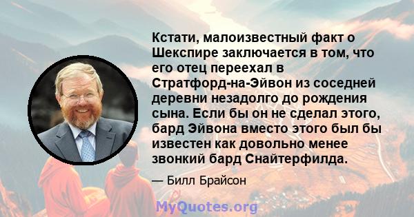 Кстати, малоизвестный факт о Шекспире заключается в том, что его отец переехал в Стратфорд-на-Эйвон из соседней деревни незадолго до рождения сына. Если бы он не сделал этого, бард Эйвона вместо этого был бы известен