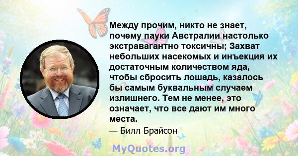 Между прочим, никто не знает, почему пауки Австралии настолько экстравагантно токсичны; Захват небольших насекомых и инъекция их достаточным количеством яда, чтобы сбросить лошадь, казалось бы самым буквальным случаем