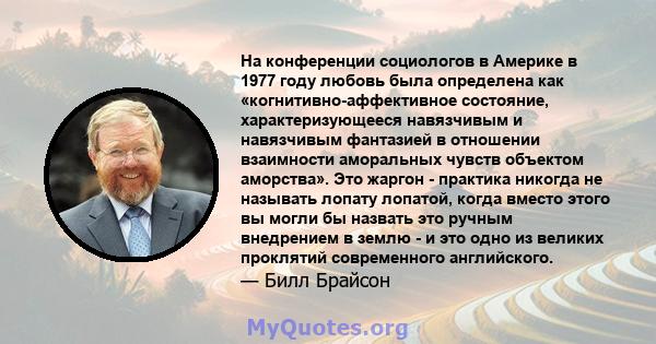 На конференции социологов в Америке в 1977 году любовь была определена как «когнитивно-аффективное состояние, характеризующееся навязчивым и навязчивым фантазией в отношении взаимности аморальных чувств объектом