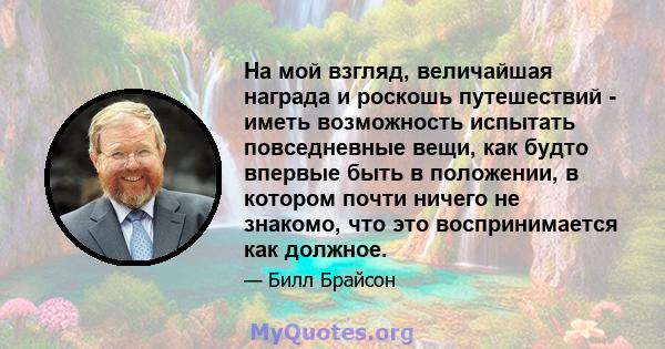 На мой взгляд, величайшая награда и роскошь путешествий - иметь возможность испытать повседневные вещи, как будто впервые быть в положении, в котором почти ничего не знакомо, что это воспринимается как должное.