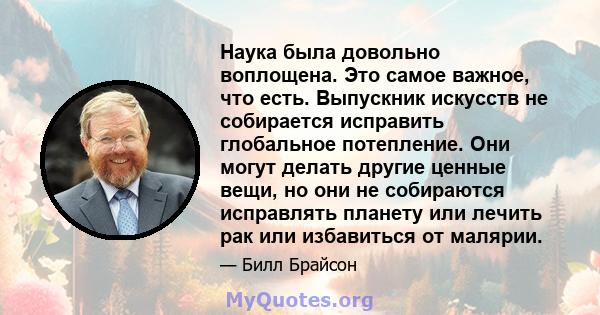 Наука была довольно воплощена. Это самое важное, что есть. Выпускник искусств не собирается исправить глобальное потепление. Они могут делать другие ценные вещи, но они не собираются исправлять планету или лечить рак