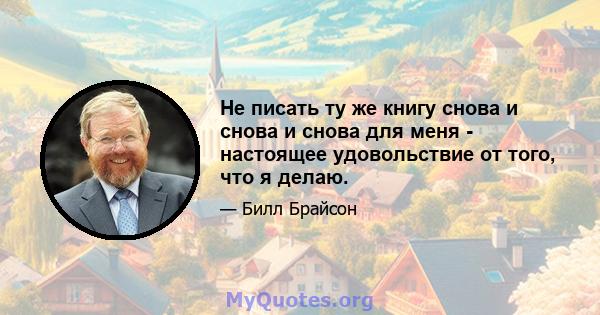 Не писать ту же книгу снова и снова и снова для меня - настоящее удовольствие от того, что я делаю.