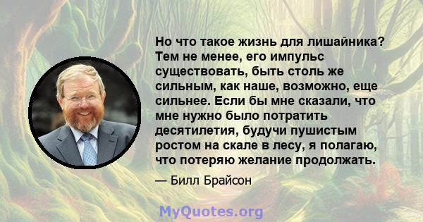 Но что такое жизнь для лишайника? Тем не менее, его импульс существовать, быть столь же сильным, как наше, возможно, еще сильнее. Если бы мне сказали, что мне нужно было потратить десятилетия, будучи пушистым ростом на