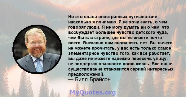 Но это слава иностранных путешествий, насколько я понимаю. Я не хочу знать, о чем говорят люди. Я не могу думать ни о чем, что возбуждает большее чувство детского чуда, чем быть в стране, где вы не знаете почти всего.