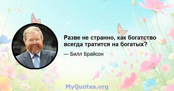 Разве не странно, как богатство всегда тратится на богатых?