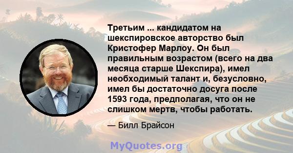 Третьим ... кандидатом на шекспировское авторство был Кристофер Марлоу. Он был правильным возрастом (всего на два месяца старше Шекспира), имел необходимый талант и, безусловно, имел бы достаточно досуга после 1593