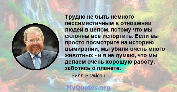 Трудно не быть немного пессимистичным в отношении людей в целом, потому что мы склонны все испортить. Если вы просто посмотрите на историю вымираний, мы убили очень много животных - и я не думаю, что мы делаем очень