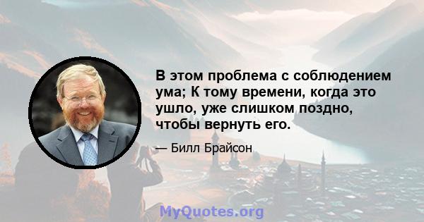 В этом проблема с соблюдением ума; К тому времени, когда это ушло, уже слишком поздно, чтобы вернуть его.