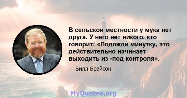 В сельской местности у мука нет друга. У него нет никого, кто говорит: «Подожди минутку, это действительно начинает выходить из -под контроля».