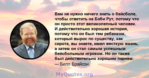 Вам не нужно ничего знать о бейсболе, чтобы ответить на Бэби Рут, потому что он просто этот великолепный человек. И действительно хорошая история, потому что он был тем ребенком, который вырос по существу, как сирота,