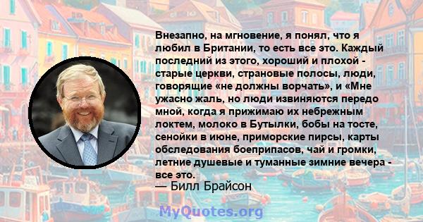 Внезапно, на мгновение, я понял, что я любил в Британии, то есть все это. Каждый последний из этого, хороший и плохой - старые церкви, страновые полосы, люди, говорящие «не должны ворчать», и «Мне ужасно жаль, но люди