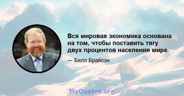 Вся мировая экономика основана на том, чтобы поставить тягу двух процентов населения мира.